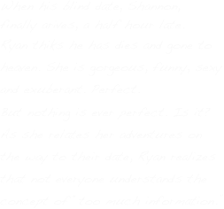 When his blind date, Shannon, finally arives, a half hour late.
Ryan thiks he has dies and gone to heaven. She is gorgeous, funny, sexy 
and exuberant. Perfect.
But nothing is ever perfect. Is it? 
As she relates her adventures on 
the way to their date, Ryan realizes 
that not everyone understands the concept of “too much information.”