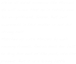 We’ve all dated someone like Marcus.
He will swear that he is totally over 
his ex-girlfriend, Susan. But self awareness in this matter is not his strong suit.
Matched up with Marcus by well meaning friends, Andrea does her best
to drag him out of the past, into the present. But it is a losing battle.