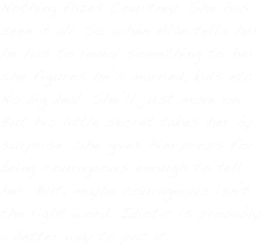 Nothing fazes Courtney. She has seen it all. So when Alan tells her he has to reveal something to her she figures he’s married, kids etc. No big deal. She’ll just move on. But his little secret takes her by surprise. She gives him props for being courageous enough to tell her. But, maybe courageous isn’t the right word. Idiotic is probably a better way to put it.
