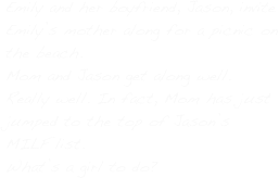 Emily and her boyfriend, Jason, invite Emily’s mother along for a picnic on the beach.
Mom and Jason get along well. Really well. In fact, Mom has just jumped to the top of Jason’s MILF list.
What’s a girl to do?