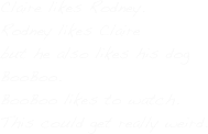 Claire likes Rodney. 
Rodney likes Claire
but he also likes his dog
BooBoo.
BooBoo likes to watch.
This could get really weird.