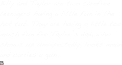 Billy and Taylor are two carefree teenagers having a little fun in the hot tub. They are having a little too much fun for Taylor’s dad, who shows up unexpectedly, looks mean and carries a gun.
B