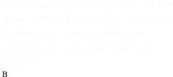 Power exchange is the name of the game in Mistress K’s lair. But when fantasy and reality collide, the question is “Who has the real power”?
B