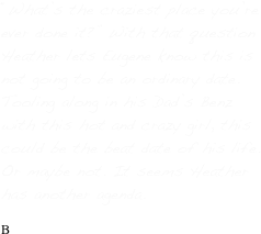 “What’s the craziest place you’re ever done it?” With that question Heather lets Eugene know this is not going to be an ordinary date. Tooling along in his Dad’s Benz with this hot and crazy girl, this could be the beat date of his life. Or maybe not. It seems Heather has another agenda.

B