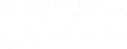 Larry is convinced his girlfriend is seeing someone else. When he puts a spycam into her bedroom, to catch her in the act, he gets more than he bargained for.