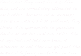 Sandra and Tony meet for a coffee date, and are immediately attracted to each other. Because of an unhappy situation with his last girlfriend, Tony thinks it is appropriate to question Sandra about her oral sex skills. She is appalled, and lets him know it. Whether or not they can get past this awkward beginning remains to be seen.
