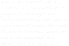 Naked in the hot tub with a beautiful woman, Kevin thinks it’s going to be a hot night, but Carolyn cools things off with her weird sense of humor. She thinks it’s fun to tease Kevin about the size of his equipment. Kevin doesn’t think it’s funny at all. 
